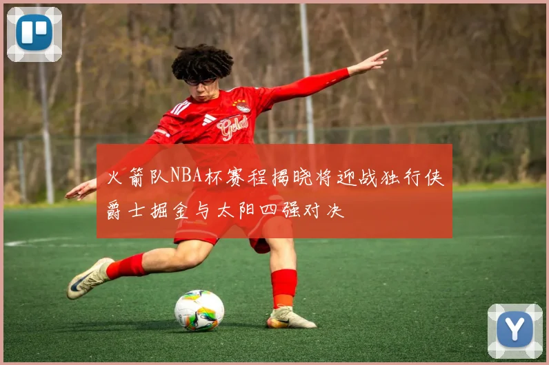 火箭队NBA杯赛程揭晓将迎战独行侠爵士掘金与太阳四强对决