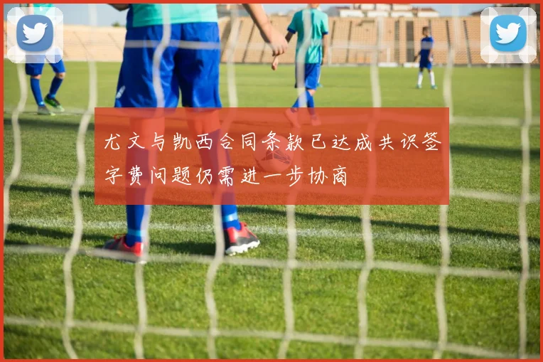 尤文与凯西合同条款已达成共识签字费问题仍需进一步协商