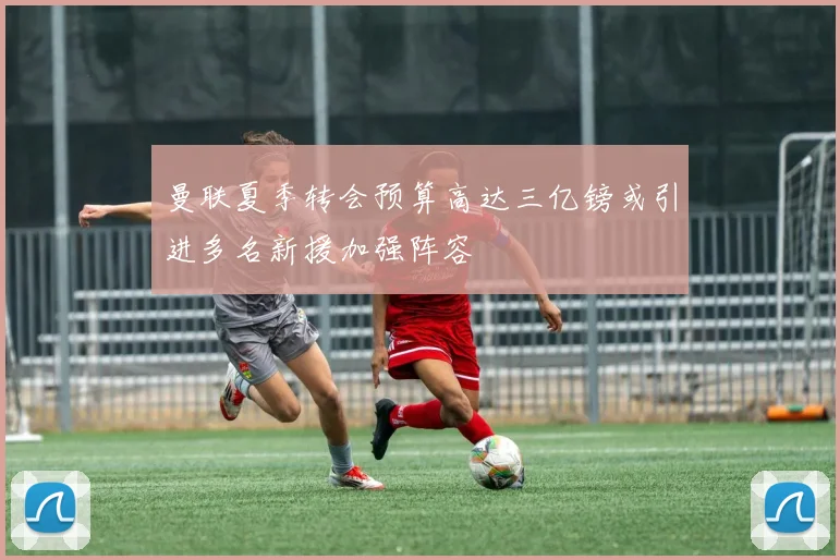 曼联夏季转会预算高达三亿镑或引进多名新援加强阵容