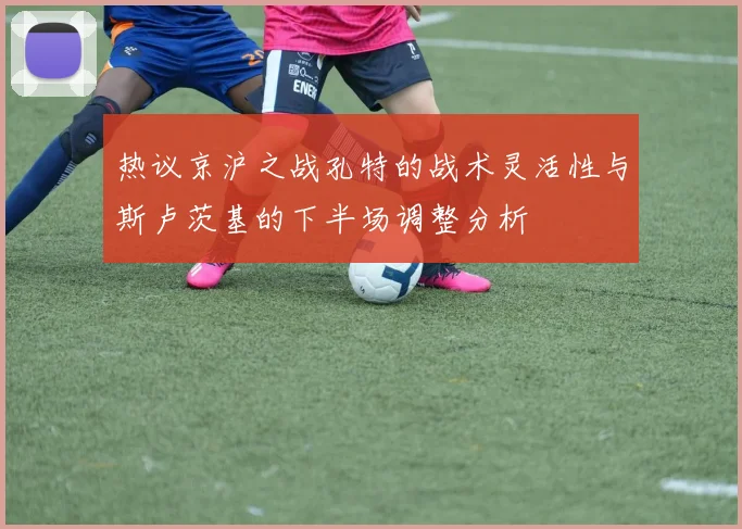 热议京沪之战孔特的战术灵活性与斯卢茨基的下半场调整分析