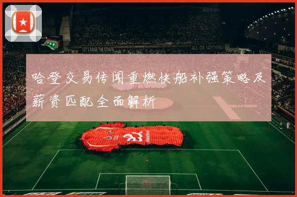 哈登交易传闻重燃快船补强策略及薪资匹配全面解析
