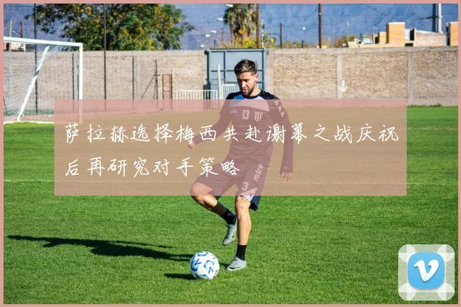 萨拉赫选择梅西共赴谢幕之战庆祝后再研究对手策略