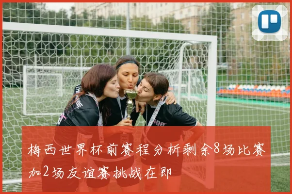 梅西世界杯前赛程分析剩余8场比赛加2场友谊赛挑战在即