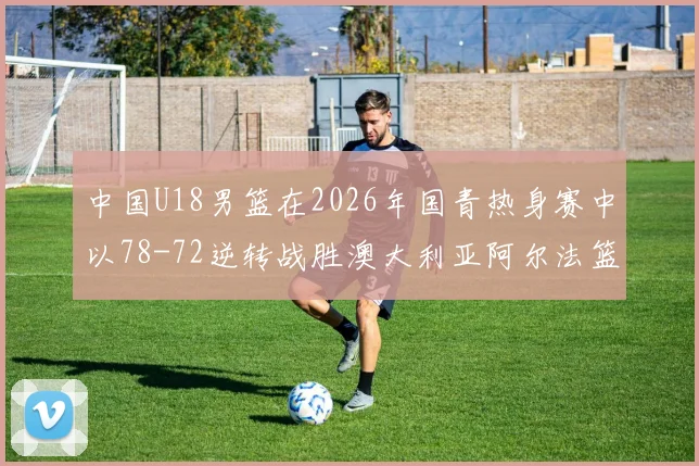 中国U18男篮在2026年国青热身赛中以78-72逆转战胜澳大利亚阿尔法篮球学院