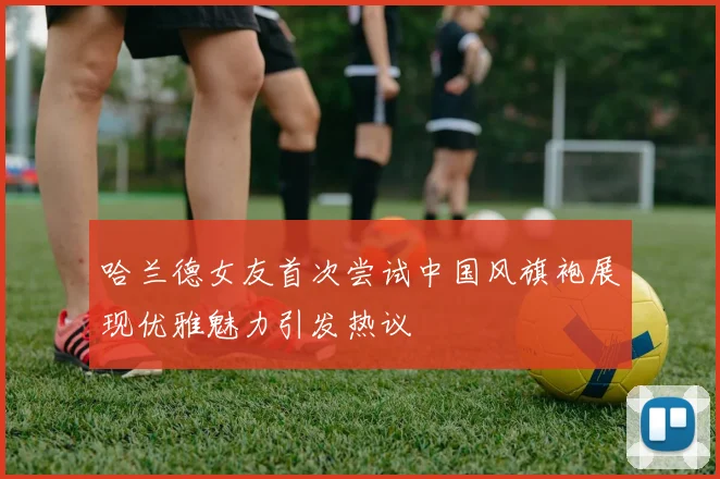 哈兰德女友首次尝试中国风旗袍展现优雅魅力引发热议