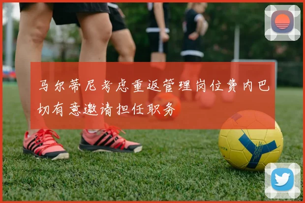 马尔蒂尼考虑重返管理岗位费内巴切有意邀请担任职务