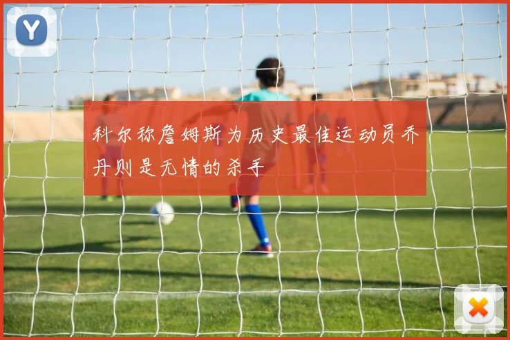 科尔称詹姆斯为历史最佳运动员乔丹则是无情的杀手