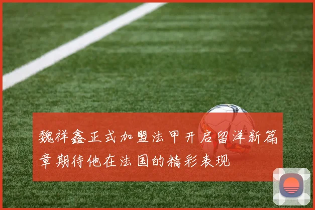 魏祥鑫正式加盟法甲开启留洋新篇章期待他在法国的精彩表现