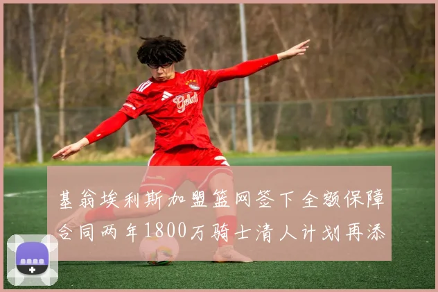 基翁埃利斯加盟篮网签下全额保障合同两年1800万骑士清人计划再添新动态