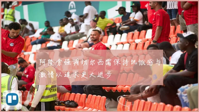 阿隆索强调切尔西需保持饥饿感与激情以追求更大进步