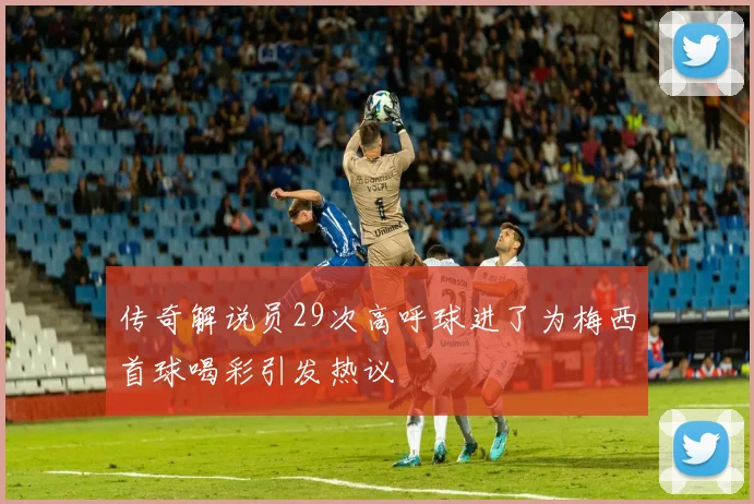 传奇解说员29次高呼球进了为梅西首球喝彩引发热议
