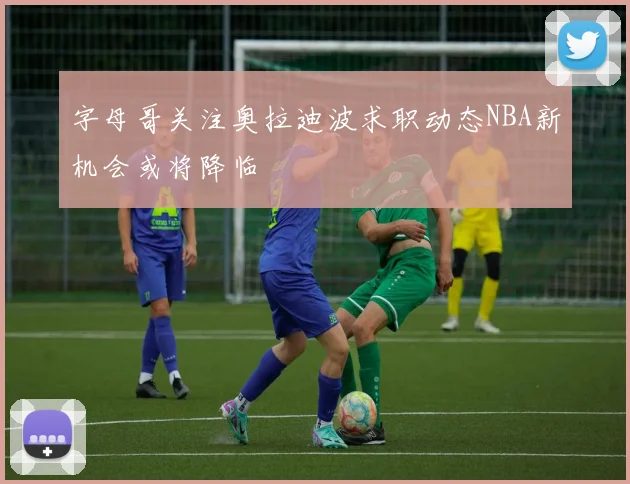 字母哥关注奥拉迪波求职动态NBA新机会或将降临