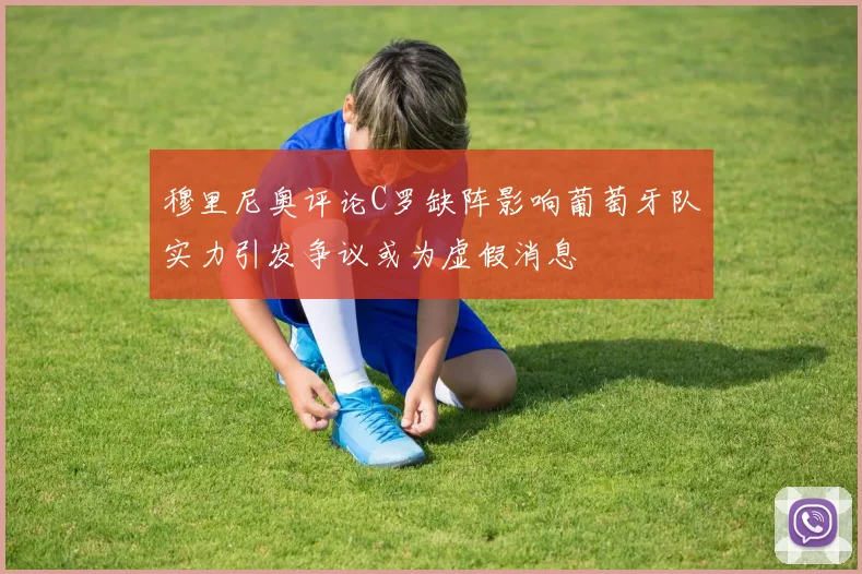 穆里尼奥评论C罗缺阵影响葡萄牙队实力引发争议或为虚假消息