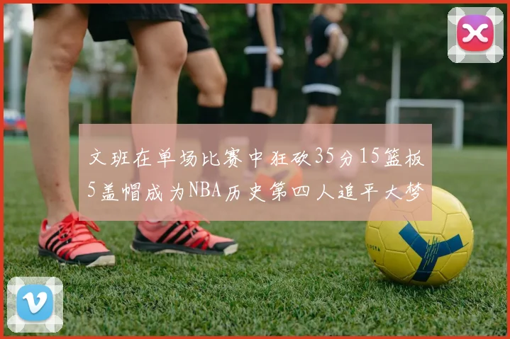 文班在单场比赛中狂砍35分15篮板5盖帽成为NBA历史第四人追平大梦鲨鱼天勾