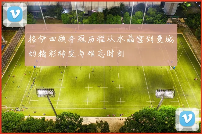 格伊回顾夺冠历程从水晶宫到曼城的精彩转变与难忘时刻