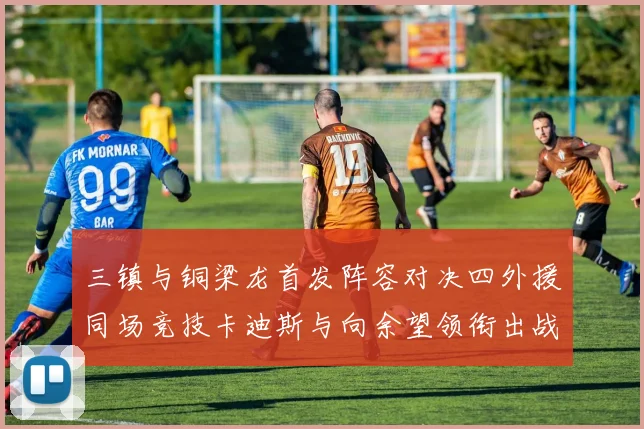 三镇与铜梁龙首发阵容对决四外援同场竞技卡迪斯与向余望领衔出战