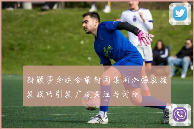 孙颖莎全运会前封闭集训加强发接发技巧引发广泛关注与讨论