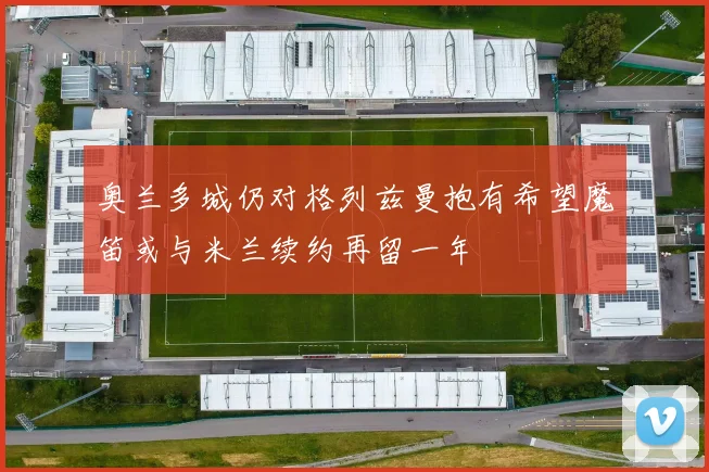 奥兰多城仍对格列兹曼抱有希望魔笛或与米兰续约再留一年