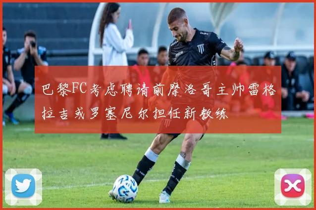 巴黎FC考虑聘请前摩洛哥主帅雷格拉吉或罗塞尼尔担任新教练