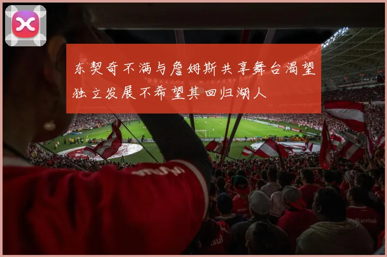 东契奇不满与詹姆斯共享舞台渴望独立发展不希望其回归湖人