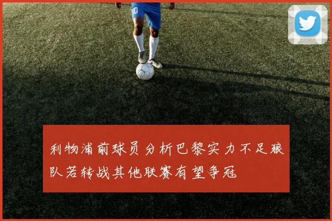 利物浦前球员分析巴黎实力不足狼队若转战其他联赛有望争冠