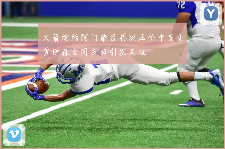 火箭续约阿门能否再次压价申京小贾伊森合同友好引发关注