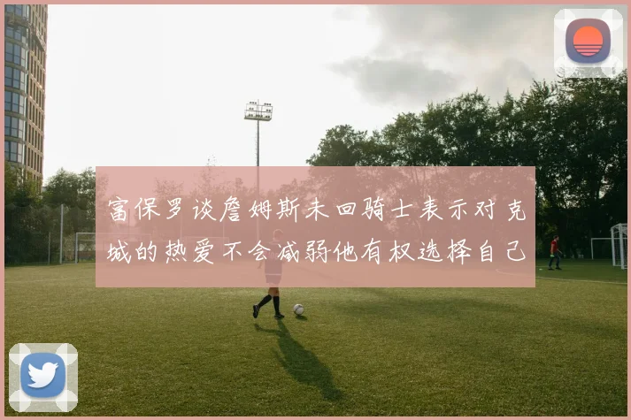 富保罗谈詹姆斯未回骑士表示对克城的热爱不会减弱他有权选择自己的未来