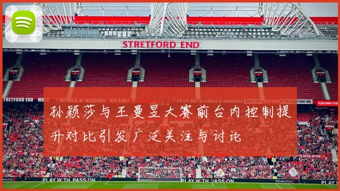 孙颖莎与王曼昱大赛前台内控制提升对比引发广泛关注与讨论