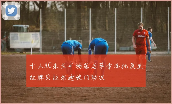 十人AC米兰半场落后萨索洛托莫里红牌贝拉尔迪破门助攻