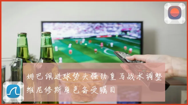 姆巴佩进球势头强劲皇马战术调整维尼修斯角色备受瞩目