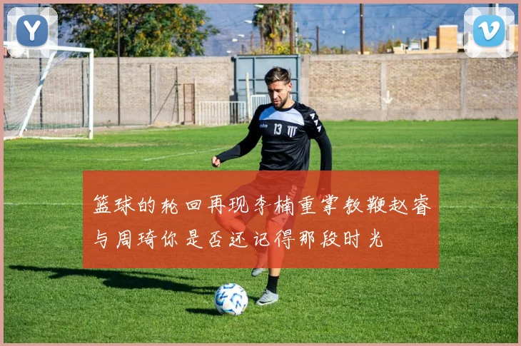 篮球的轮回再现李楠重掌教鞭赵睿与周琦你是否还记得那段时光